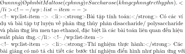 đun nóng) để phân biệt Maltose (có phản ứng) và Saccharose (không có phản ứng trước thủy phân).</li> <!-- /wp:list-item -->  <!-- wp:list-item --> <li><strong>Bài tập tính toán:</strong> Có các ví dụ và bài tập tự luyện về phản ứng thủy phân disaccharide/ polysaccharide và phản ứng lên men tạo ethanol, đặc biệt là các bài toán liên quan đến hiệu suất phản ứng.</li> <!-- /wp:list-item -->  <!-- wp:list-item --> <li><strong>Thí nghiệm thực hành:</strong> Các bài giảng có mô tả chi tiết các bước thí nghiệm điển hình như phản ứng với